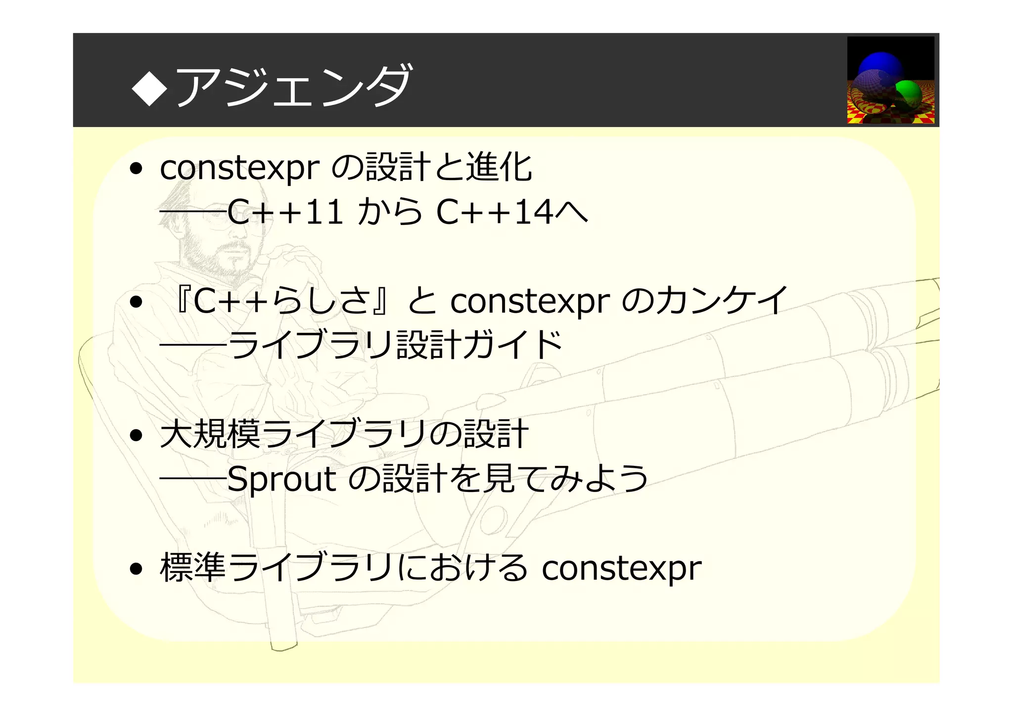 ◆アジェンダ
• constexpr の設計と進化
――C++11 から C++14へ
• 『C++らしさ』と constexpr のカンケイ
――ライブラリ設計ガイド
• 大規模ライブラリの設計
――Sprout の設計を⾒てみよう
• 標準ライブラリにおける constexpr
 