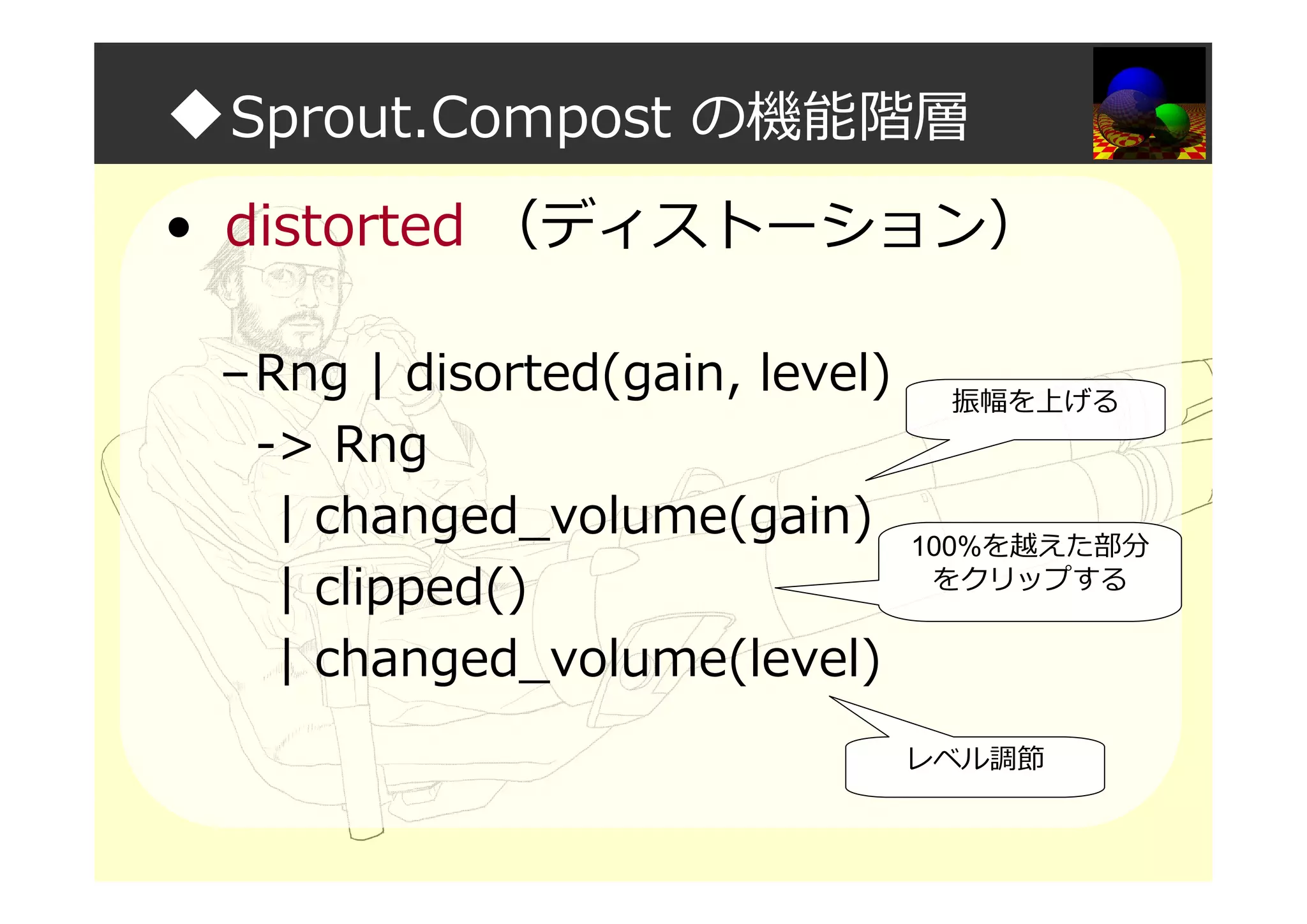 ◆Sprout.Compost の機能階層
• distorted （ディストーション）
–Rng | disorted(gain, level)
-> Rng
| changed_volume(gain)
| clipped()
| changed_volume(level)
振幅を上げる
100%を越えた部分
をクリップする
レベル調節
 