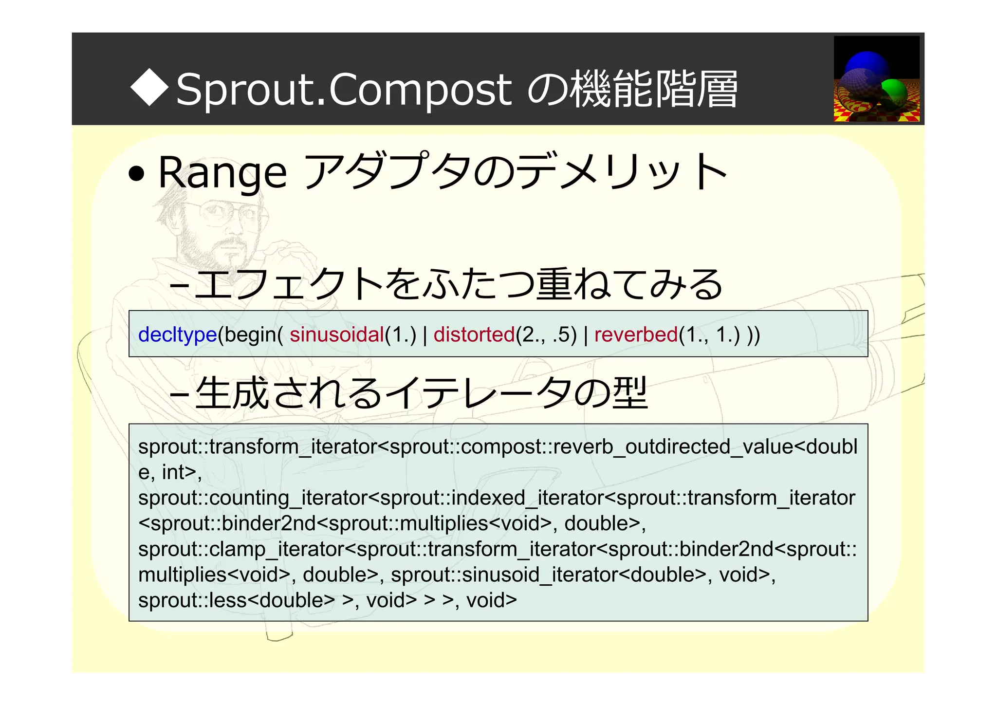 ◆Sprout.Compost の機能階層
• Range アダプタのデメリット
–エフェクトをふたつ重ねてみる
–生成されるイテレータの型
decltype(begin( sinusoidal(1.) | distorted(2., .5) | reverbed(1., 1.) ))
sprout::transform_iterator<sprout::compost::reverb_outdirected_value<doubl
e, int>,
sprout::counting_iterator<sprout::indexed_iterator<sprout::transform_iterator
<sprout::binder2nd<sprout::multiplies<void>, double>,
sprout::clamp_iterator<sprout::transform_iterator<sprout::binder2nd<sprout::
multiplies<void>, double>, sprout::sinusoid_iterator<double>, void>,
sprout::less<double> >, void> > >, void>
 