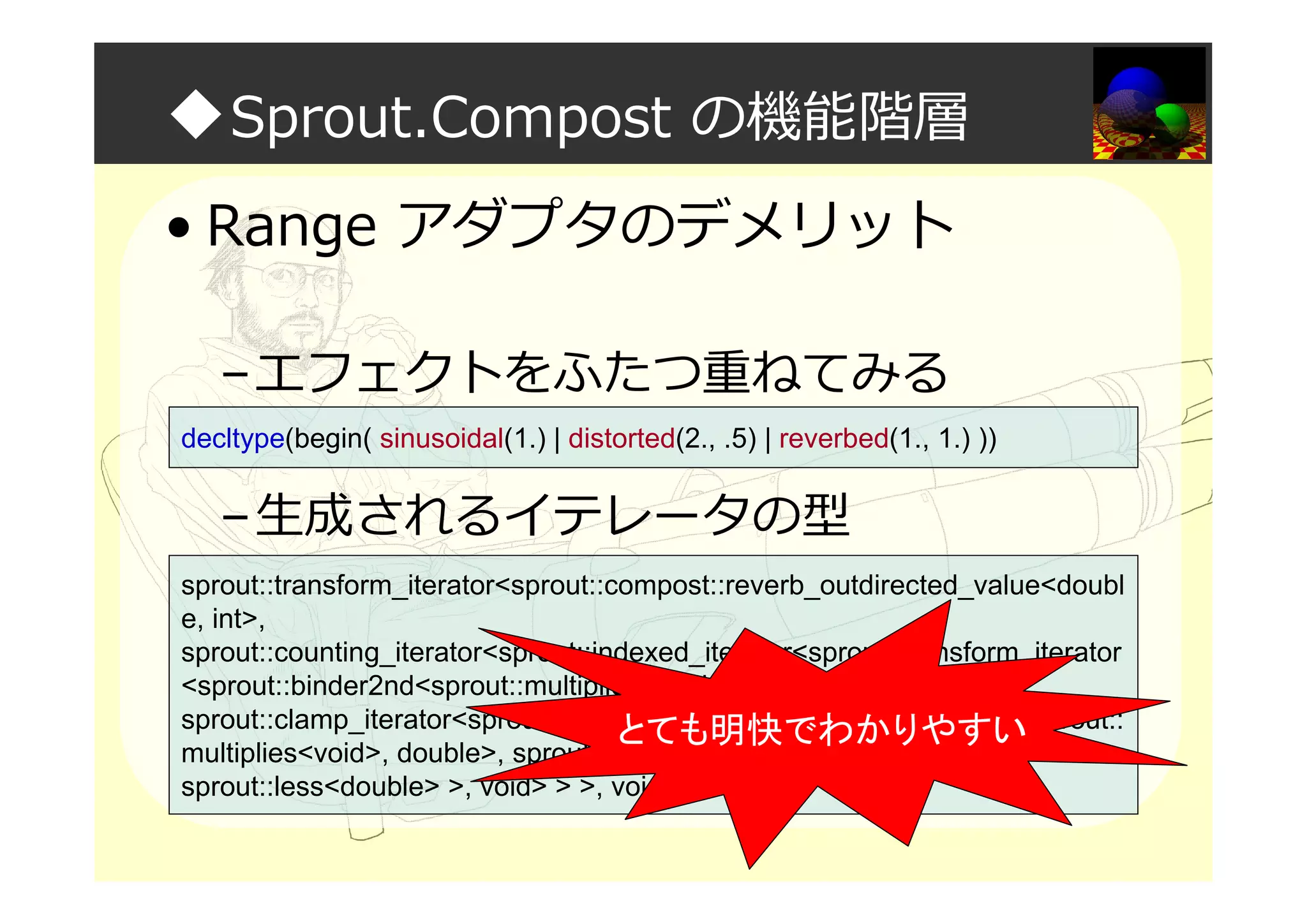 ◆Sprout.Compost の機能階層
• Range アダプタのデメリット
–エフェクトをふたつ重ねてみる
–生成されるイテレータの型
decltype(begin( sinusoidal(1.) | distorted(2., .5) | reverbed(1., 1.) ))
sprout::transform_iterator<sprout::compost::reverb_outdirected_value<doubl
e, int>,
sprout::counting_iterator<sprout::indexed_iterator<sprout::transform_iterator
<sprout::binder2nd<sprout::multiplies<void>, double>,
sprout::clamp_iterator<sprout::transform_iterator<sprout::binder2nd<sprout::
multiplies<void>, double>, sprout::sinusoid_iterator<double>, void>,
sprout::less<double> >, void> > >, void>
とても明快でわかりやすい
 