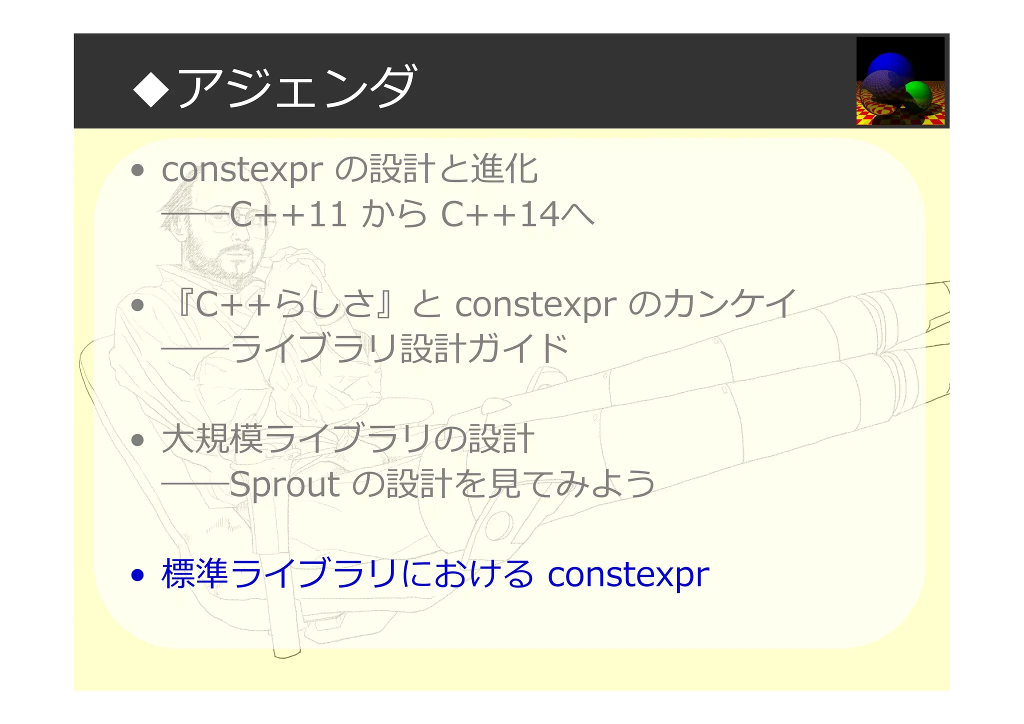 ◆アジェンダ
• constexpr の設計と進化
――C++11 から C++14へ
• 『C++らしさ』と constexpr のカンケイ
――ライブラリ設計ガイド
• 大規模ライブラリの設計
――Sprout の設計を⾒てみよう
• 標準ライブラリにおける constexpr
 