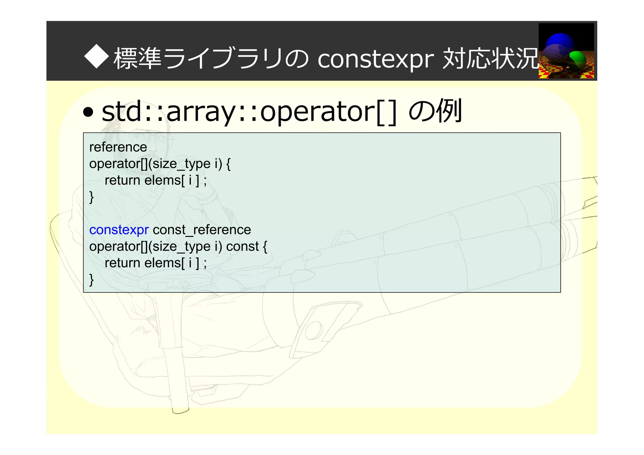 ◆標準ライブラリの constexpr 対応状況
• std::array::operator[] の例
reference
operator[](size_type i) {
return elems[ i ] ;
}
constexpr const_reference
operator[](size_type i) const {
return elems[ i ] ;
}
 