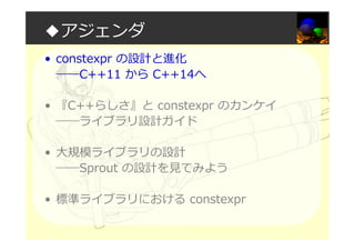 ◆アジェンダ
• constexpr の設計と進化
――C++11 から C++14へ
• 『C++らしさ』と constexpr のカンケイ
――ライブラリ設計ガイド
• 大規模ライブラリの設計
――Sprout の設計を⾒てみよう
• 標準ライブラリにおける constexpr
 
