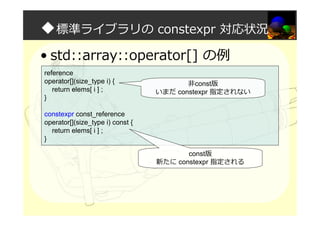 ◆標準ライブラリの constexpr 対応状況
• std::array::operator[] の例
reference
operator[](size_type i) {
return elems[ i ] ;
}
constexpr const_reference
operator[](size_type i) const {
return elems[ i ] ;
}
非const版
いまだ constexpr 指定されない
const版
新たに constexpr 指定される
 