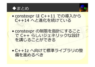 ◆まとめ
• constexpr は C++11 での導入から
C++14 へと進化を続けている
• constexpr の制限を指針にすること
で C++ らしいジェネリックな設計
を講じることができる
• C++1z へ向けて標準ライブラリの整
備を進めるべき
 