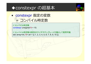 ◆constexpr の超基本
• constexpr 指定の変数
＝ コンパイル時定数
// コンパイル時定数
constexpr unsigned N = 10;
// コンパイル時定数は配列のサイズやテンプレート引数として使用可能
std::array<int, N> arr = {{ 1, 2, 3, 4, 5, 6, 7, 8, 9, 10 }};
 