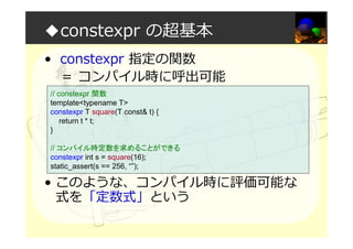 ◆constexpr の超基本
• constexpr 指定の関数
＝ コンパイル時に呼出可能
• このような、コンパイル時に評価可能な
式を「定数式」という
// constexpr 関数
template<typename T>
constexpr T square(T const& t) {
return t * t;
}
// コンパイル時定数を求めることができる
constexpr int s = square(16);
static_assert(s == 256, “”);
 