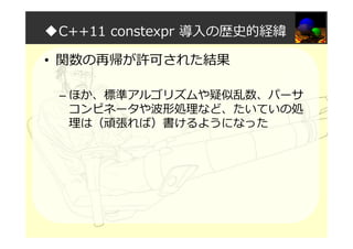 ◆C++11 constexpr 導入の歴史的経緯
• 関数の再帰が許可された結果
– ほか、標準アルゴリズムや疑似乱数、パーサ
コンピネータや波形処理など、たいていの処
理は（頑張れば）書けるようになった
 