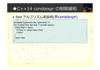 ◆C++14 constexpr の制限緩和
• find アルゴリズム実装例(非constexpr)
template<typename Iter, typename T>
Iter find(Iter first, Iter last, T const& value) {
while (first != last) {
if (*first == value) return first;
++first;
}
return last;
}
 