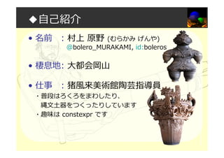 ◆自己紹介
• 名前 : 村上 原野 (むらかみ げんや)
@bolero_MURAKAMI, id:boleros
• 棲息地: 大都会岡山
• 仕事 : 猪風来美術館陶芸指導員
・普段はろくろをまわしたり、
縄文土器をつくったりしています
・趣味は constexpr です
 