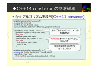 ◆C++14 constexpr の制限緩和
• find アルゴリズム実装例(C++11 constexpr)
template<typename Iter, typename T>
constexpr Iter find_impl(
Iter first, Iter last, T const& value,
typename iterator_traits<Iter>::difference_type pivot, Iter found)
{
return found != first ? found
: pivot == 0 ? (*first == value ? first : last)
: find_impl(
next(first, pivot), last, value,
(distance(first, last) - pivot) / 2,
find_impl(
first, next(first, pivot), value,
pivot / 2, first)
);
template<typename Iter, typename T>
constexpr Iter find(Iter first, Iter last, T const& value) {
return first == last ? last
: find_impl(first, last, value, distance(first, last) / 2, first);
}
再帰深度オーダーを抑える工
夫が必要
ループも if もインクリメント
も書けない
実装用関数を分けたり
色々とつらい
 