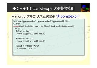◆C++14 constexpr の制限緩和
• merge アルゴリズム実装例(非constexpr)
template<typename Iter1, typename Iter2, typename OutIter>
OutIter
merge(Iter1 first1, Iter1 last1, Iter2 first2, Iter2 last2, OutIter result) {
for (; ; ) {
if (first1 == last1) {
return copy(first2, last2, result);
}
if (first2 == last2) {
return copy(first1, last1, result);
}
*result++ = *first2 < *first1
? *first2++ : *first1++;
}
}
 