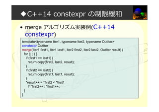 ◆C++14 constexpr の制限緩和
• merge アルゴリズム実装例(C++14
constexpr)
template<typename Iter1, typename Iter2, typename OutIter>
constexpr OutIter
merge(Iter1 first1, Iter1 last1, Iter2 first2, Iter2 last2, OutIter result) {
for (; ; ) {
if (first1 == last1) {
return copy(first2, last2, result);
}
if (first2 == last2) {
return copy(first1, last1, result);
}
*result++ = *first2 < *first1
? *first2++ : *first1++;
}
}
 