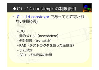 ◆C++14 constexpr の制限緩和
• C++14 constexpr であっても許可され
ない制限(例)
– I/O
– 動的メモリ（new/delete）
– 例外処理（try-catch）
– RAII（デストラクタを使った後処理）
– ラムダ式
– グローバル変数の参照
 