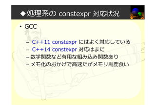 ◆処理系の constexpr 対応状況
• GCC
– C++11 constexpr にはよく対応している
– C++14 constexpr 対応はまだ
– 数学関数など有用な組み込み関数あり
– メモ化のおかげで⾼速だがメモリ⾺⿅⾷い
 