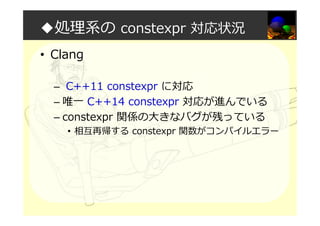 ◆処理系の constexpr 対応状況
• Clang
– C++11 constexpr に対応
– 唯一 C++14 constexpr 対応が進んでいる
– constexpr 関係の大きなバグが残っている
• 相互再帰する constexpr 関数がコンパイルエラー
 