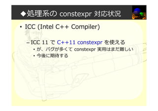 ◆処理系の constexpr 対応状況
• ICC (Intel C++ Compiler)
– ICC 11 で C++11 constexpr を使える
• が、バグが多くて constexpr 実用はまだ難しい
• 今後に期待する
 