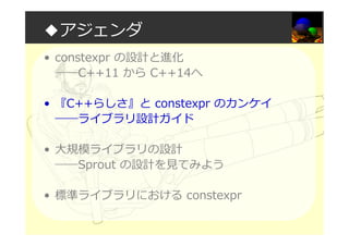 ◆アジェンダ
• constexpr の設計と進化
――C++11 から C++14へ
• 『C++らしさ』と constexpr のカンケイ
――ライブラリ設計ガイド
• 大規模ライブラリの設計
――Sprout の設計を⾒てみよう
• 標準ライブラリにおける constexpr
 
