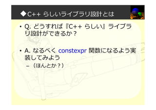 ◆C++ らしいライブラリ設計とは
• Q. どうすれば『C++ らしい』ライブラ
リ設計ができるか？
• A. なるべく constexpr 関数になるよう実
装してみよう
– （ほんとか？）
 