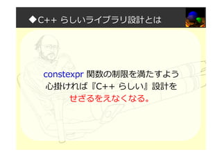 ◆C++ らしいライブラリ設計とは
constexpr 関数の制限を満たすよう
心掛ければ『C++ らしい』設計を
せざるをえなくなる。
 