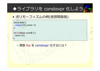◆ライブラリを constexpr 化しよう
• ポリモーフィズムの例(仮想関数版)
– 関数 foo を constexpr 化するには？
struct Base {
virtual int f() const = 0;
};
int foo(Base const& t) {
return t.f();
}
 