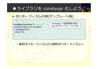 ◆ライブラリを constexpr 化しよう
• ポリモーフィズムの例(テンプレート版)
– 動的ポリモーフィズムから静的ポリモーフィズムへ
template<typename T>
constexpr auto foo(T const& t)
-> decltype(t.f()) {
return t.f();
}
constexpr で仮想関数は使え
ないのでテンプレートにする
 
