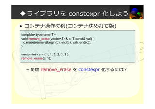 ◆ライブラリを constexpr 化しよう
• コンテナ操作の例(コンテナ決め打ち版)
– 関数 remove_erase を constexpr 化するには？
template<typename T>
void remove_erase(vector<T>& c, T const& val) {
c.erase(remove(begin(c), end(c), val), end(c));
}
vector<int> c = { 1, 1, 2, 2, 3, 3 };
remove_erase(c, 1);
 