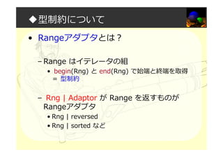 ◆型制約について
• Rangeアダプタとは？
– Range はイテレータの組
• begin(Rng) と end(Rng) で始端と終端を取得
＝ 型制約
– Rng | Adaptor が Range を返すものが
Rangeアダプタ
• Rng | reversed
• Rng | sorted など
 