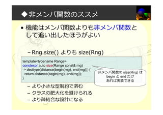 ◆非メンバ関数のススメ
• 機能はメンバ関数よりも非メンバ関数と
して追い出したほうがよい
– Rng.size() よりも size(Rng)
– より小さな型制約で済む
– クラスの肥大化を避けられる
– より疎結合な設計になる
template<typename Range>
constexpr auto size(Range const& rng)
-> decltype(distance(begin(rng), end(rng))) {
return distance(begin(rng), end(rng));
}
非メンバ関数の size(Rng) は
begin と end だけ
あれば実装できる
 