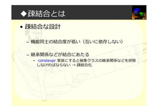 ◆疎結合とは
• 疎結合な設計
– 機能同⼠の結合度が低い（互いに依存しない）
– 継承関係などが結合にあたる
• constexpr 実装にすると抽象クラスの継承関係などを排除
しなければならない → 疎結合化
 