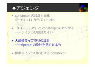 ◆アジェンダ
• constexpr の設計と進化
――C++11 から C++14へ
• 『C++らしさ』と constexpr のカンケイ
――ライブラリ設計ガイド
• 大規模ライブラリの設計
――Sprout の設計を⾒てみよう
• 標準ライブラリにおける constexpr
 