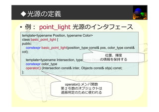 ◆光源の定義
• 例： point_light 光源のインタフェース
template<typename Position, typename Color>
class basic_point_light {
public:
constexpr basic_point_light(position_type const& pos, color_type const&
col);
template<typename Intersection, typename Objects>
constexpr color_type
operator() (Intersection const& inter, Objects const& objs) const;
};
operator() メンバ関数
第 2 引数のオブジェクトは
遮蔽判定のために使われる
位置、輝度
の情報を保持する
 