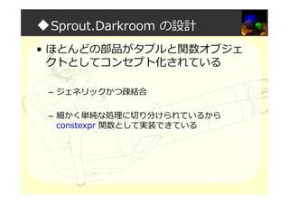 ◆Sprout.Darkroom の設計
• ほとんどの部品がタプルと関数オブジェ
クトとしてコンセプト化されている
– ジェネリックかつ疎結合
– 細かく単純な処理に切り分けられているから
constexpr 関数として実装できている
 