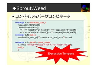 ◆Sprout.Weed
• コンパイル時パーサコンビネータ
constexpr auto unbracket_uuid_p
= repeat[lim<16>(hex8f)]
| repeat[lim<4>(hex8f)]
>> '-' >> repeat[lim<2>(hex8f)] >> '-' >> repeat[lim<2>(hex8f)]
>> '-' >> repeat[lim<2>(hex8f)] >> '-' >> repeat[lim<6>(hex8f)];
constexpr auto uuid_p
= (unbracket_uuid_p | '{' >> unbracket_uuid_p >> '}') >> eoi;
constexpr auto parsed = parse_range(
to_string( "{550E8400-E29B-41D4-A716-446655440000}“ ),
uuid_p
);
Expression Template
 