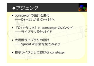 ◆アジェンダ
• constexpr の設計と進化
――C++11 から C++14へ
• 『C++らしさ』と constexpr のカンケイ
――ライブラリ設計ガイド
• 大規模ライブラリの設計
――Sprout の設計を⾒てみよう
• 標準ライブラリにおける constexpr
 