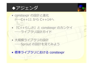 ◆アジェンダ
• constexpr の設計と進化
――C++11 から C++14へ
• 『C++らしさ』と constexpr のカンケイ
――ライブラリ設計ガイド
• 大規模ライブラリの設計
――Sprout の設計を⾒てみよう
• 標準ライブラリにおける constexpr
 