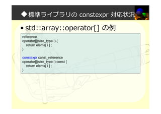 ◆標準ライブラリの constexpr 対応状況
• std::array::operator[] の例
reference
operator[](size_type i) {
return elems[ i ] ;
}
constexpr const_reference
operator[](size_type i) const {
return elems[ i ] ;
}
 
