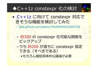 ◆C++1z constexpr 化の検討
• C++1z に向けて constexpr 対応で
きそうな機能を検討してみた
– gist.github.com/bolero-MURAKAMI/9283758
– 約350 の constexpr 化可能な関数を
ピックアップ
–うち 約200 が直ちに constexpr 指定
できる（すべきである）
•もちろん個別具体的な議論が必要
 