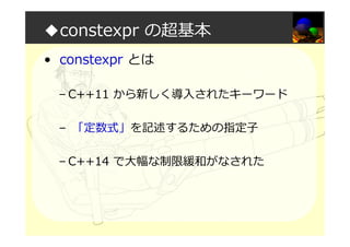 ◆constexpr の超基本
• constexpr とは
– C++11 から新しく導入されたキーワード
– 「定数式」を記述するための指定⼦
– C++14 で大幅な制限緩和がなされた
 