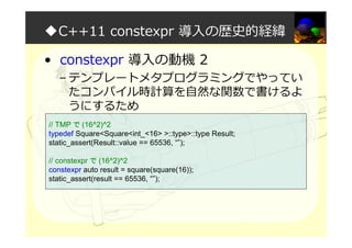 ◆C++11 constexpr 導入の歴史的経緯
• constexpr 導入の動機 2
– テンプレートメタプログラミングでやってい
たコンパイル時計算を自然な関数で書けるよ
うにするため
// TMP で (16^2)^2
typedef Square<Square<int_<16> >::type>::type Result;
static_assert(Result::value == 65536, “”);
// constexpr で (16^2)^2
constexpr auto result = square(square(16));
static_assert(result == 65536, “”);
 