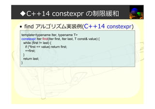 ◆C++14 constexpr の制限緩和
• find アルゴリズム実装例(C++14 constexpr)
template<typename Iter, typename T>
constexpr Iter find(Iter first, Iter last, T const& value) {
while (first != last) {
if (*first == value) return first;
++first;
}
return last;
}
 