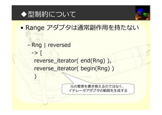 ◆型制約について
• Range アダプタは通常副作用を持たない
– Rng | reversed
-> [
reverse_iterator( end(Rng) ),
reverse_iterator( begin(Rng) )
)
元の要素を書き換えるのではなく、
イテレータアダプタの範囲を生成する
 