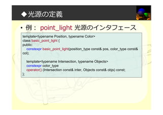 ◆光源の定義
• 例： point_light 光源のインタフェース
template<typename Position, typename Color>
class basic_point_light {
public:
constexpr basic_point_light(position_type const& pos, color_type const&
col);
template<typename Intersection, typename Objects>
constexpr color_type
operator() (Intersection const& inter, Objects const& objs) const;
};
 