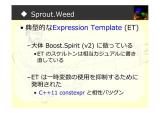 ◆ Sprout.Weed
• 典型的なExpression Template (ET)
–大体 Boost.Spirit (v2) に倣っている
•ET のスケルトンは相当カジュアルに書き
直している
–ET は一時変数の使用を抑制するために
発明された
• C++11 constexpr と相性バツグン
 