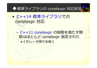 ◆標準ライブラリの constexpr 対応状況
• C++14 標準ライブラリでの
constexpr 対応
– C++11 constexpr の制限を満たす関
数はほとんど constexpr 指定された
•イテレータ周りを除く
 