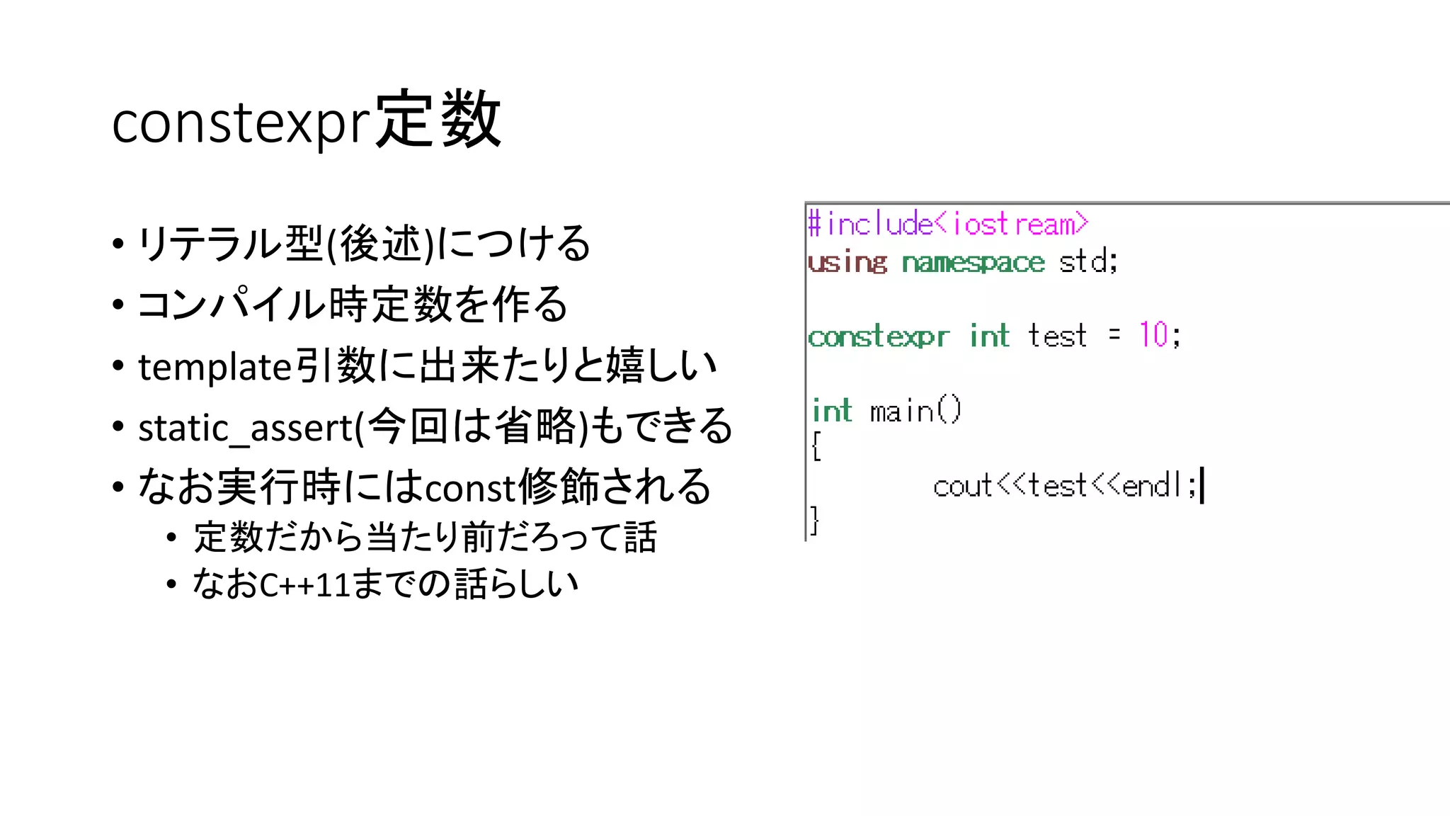 constexpr定数
• リテラル型(後述)につける
• コンパイル時定数を作る
• template引数に出来たりと嬉しい
• static_assert(今回は省略)もできる
• なお実行時にはconst修飾される
• 定数だから当たり前だろって話
• なおC++11までの話らしい

 