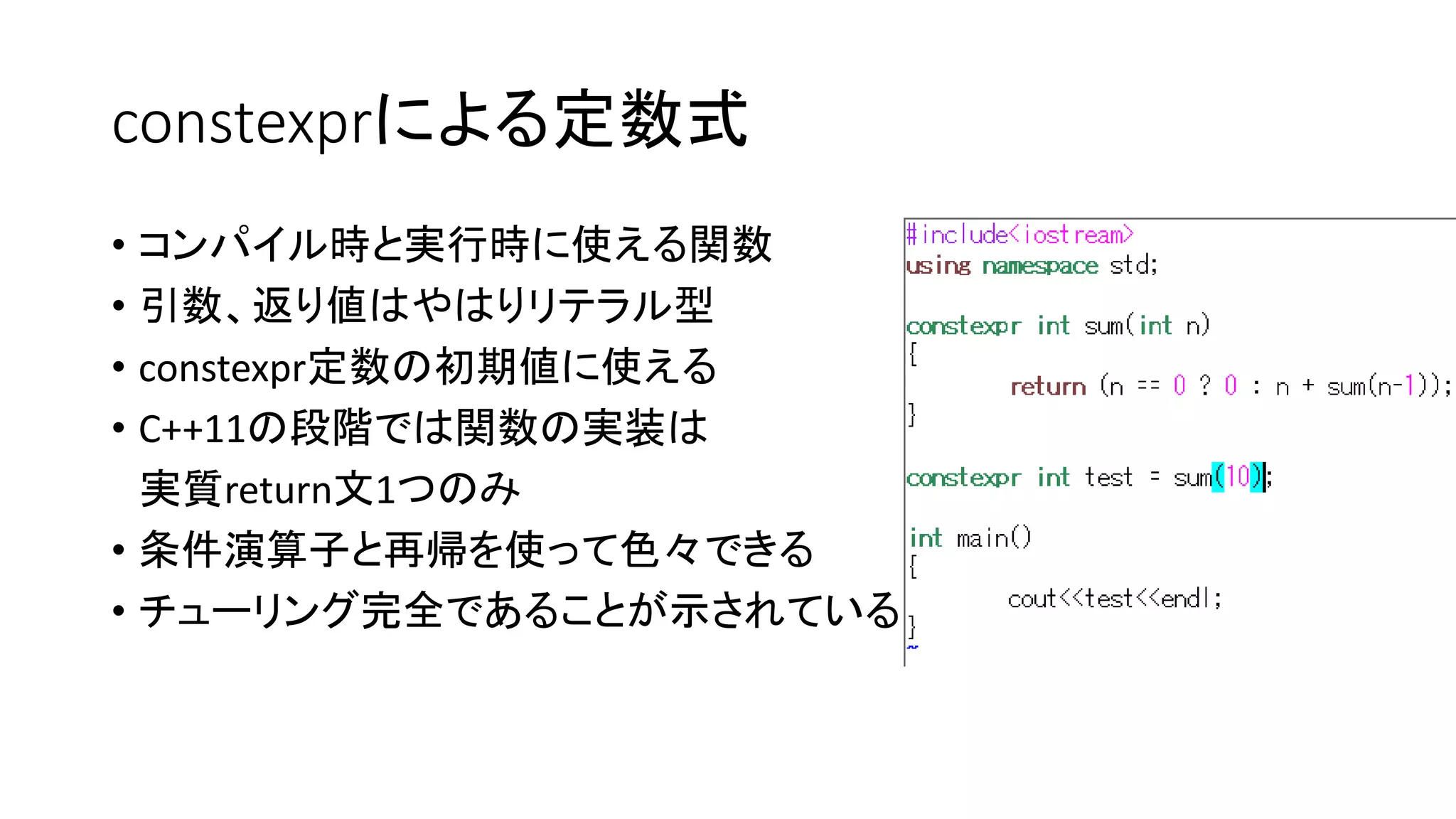 constexprによる定数式
• コンパイル時と実行時に使える関数
• 引数、返り値はやはりリテラル型
• constexpr定数の初期値に使える
• C++11の段階では関数の実装は
実質return文1つのみ
• 条件演算子と再帰を使って色々できる
• チューリング完全であることが示されている

 