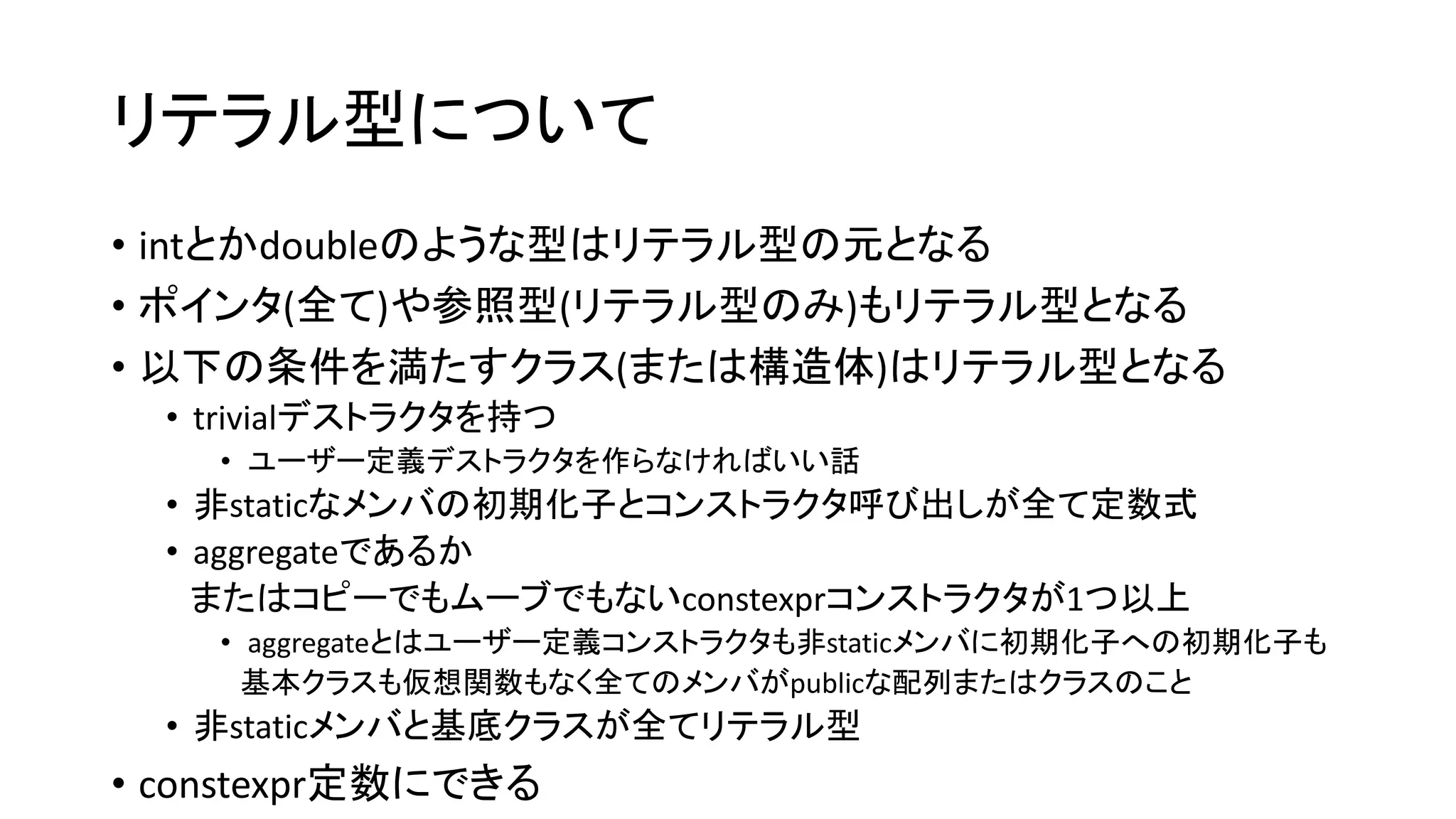 リテラル型について
• intとかdoubleのような型はリテラル型の元となる
• ポインタ(全て)や参照型(リテラル型のみ)もリテラル型となる
• 以下の条件を満たすクラス(または構造体)はリテラル型となる
• trivialデストラクタを持つ
• ユーザー定義デストラクタを作らなければいい話

• 非staticなメンバの初期化子とコンストラクタ呼び出しが全て定数式
• aggregateであるか
またはコピーでもムーブでもないconstexprコンストラクタが1つ以上
• aggregateとはユーザー定義コンストラクタも非staticメンバに初期化子への初期化子も
基本クラスも仮想関数もなく全てのメンバがpublicな配列またはクラスのこと

• 非staticメンバと基底クラスが全てリテラル型

• constexpr定数にできる

 