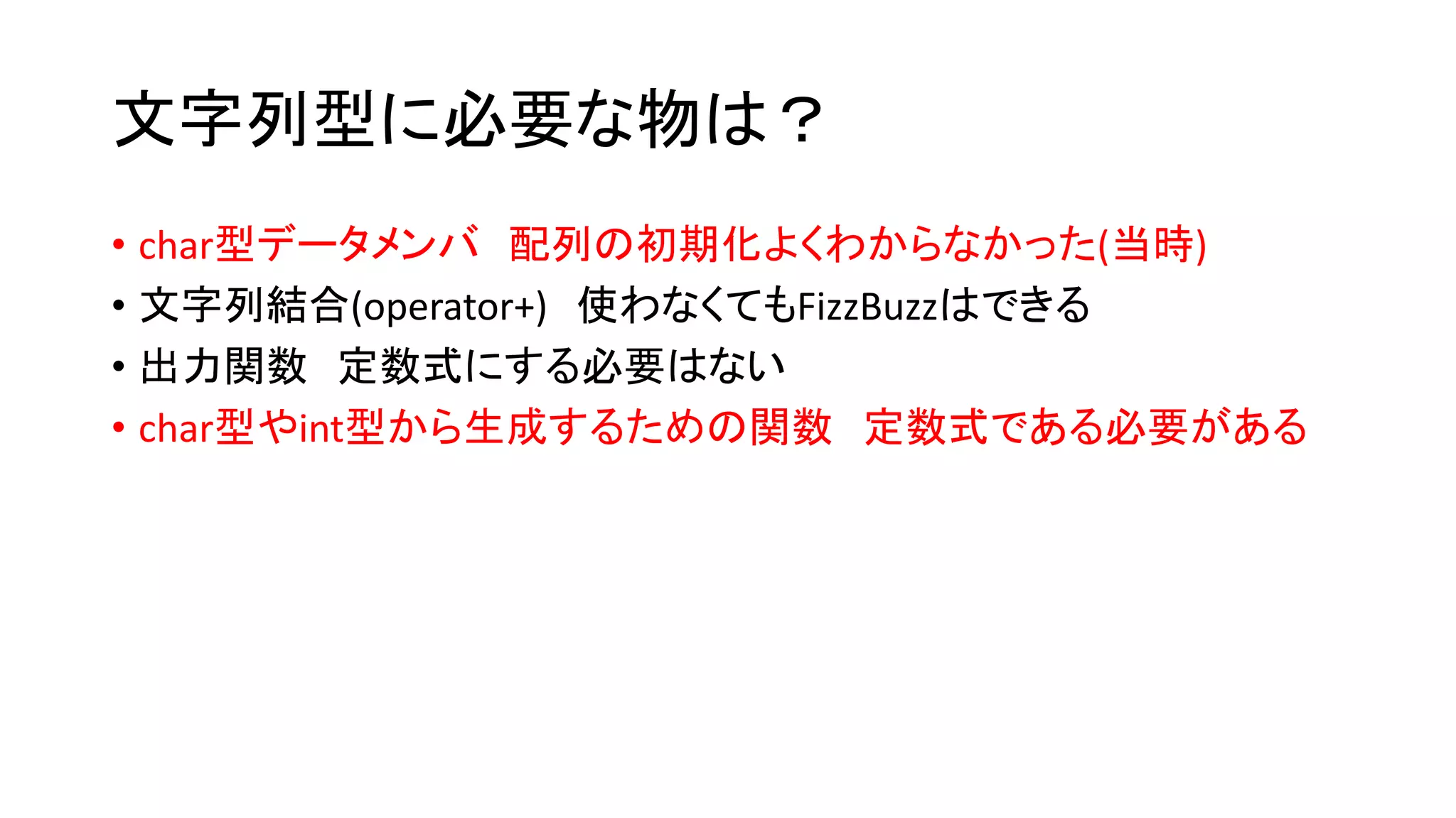 文字列型に必要な物は？
• char型データメンバ 配列の初期化よくわからなかった(当時)
• 文字列結合(operator+) 使わなくてもFizzBuzzはできる
• 出力関数 定数式にする必要はない
• char型やint型から生成するための関数 定数式である必要がある

 