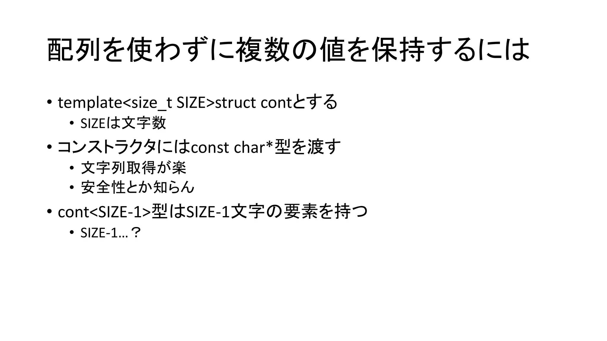 配列を使わずに複数の値を保持するには
• template<size_t SIZE>struct contとする
• SIZEは文字数

• コンストラクタにはconst char*型を渡す
• 文字列取得が楽
• 安全性とか知らん

• cont<SIZE-1>型はSIZE-1文字の要素を持つ
• SIZE-1…？

 